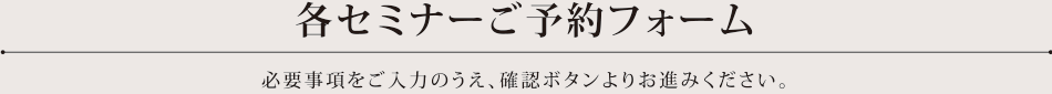 各セミナーご予約フォーム 必要事項をご入力のうえ、確認ボタンよりお進みください。