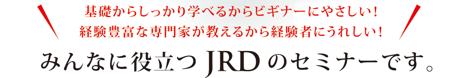 基礎からしっかり学べるからビギナーにやさしい！経験豊富な専門家が教えるから経験者にうれしい！みんなに役立つJRDのセミナーです。