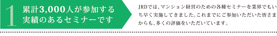 1.累計3,000人が参加する実績のあるセミナーです　JRDでは、マンション経営のための各種セミナーを業界でもいち早く実施してきました。これまでにご参加いただいた皆さまからも、多くの評価をいただいています。