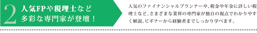 2.人気FPや税理士など多彩な専門家が登壇！　人気のファイナンシャルプランナーや、税金や年金に詳しい税理士など、さまざまな業界の専門家が独自の視点でわかりやすく解説。ビギナーから経験者までしっかり学べます。