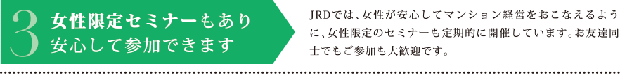 3.女性限定セミナーもあり安心して参加できます　JRDでは、女性が安心してマンション経営をおこなえるように、女性限定のセミナーも定期的に開催しています。お友達同士でもご参加も大歓迎です。