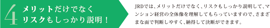 4.メリットだけでなくリスクもしっかり説明！JRDでは、メリットだけでなく、リスクもしっかり説明して、マンション経営の全体像を理解してもらっていますので、さまざまな面で判断しやすく、納得して決断ができます。