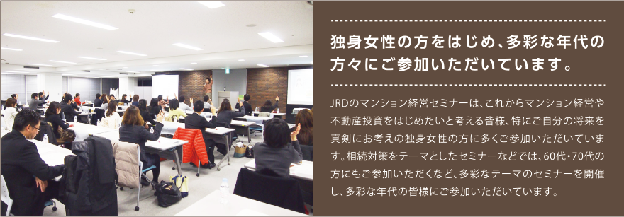 独身女性の方をはじめ、多彩な年代の方々にご参加いただいています。JRDのマンション経営セミナーは、これからマンション経営や不動産投資をはじめたいと考える皆様、特にご自分の将来を真剣にお考えの独身女性の方に多くご参加いただいています。相続対策をテーマとしたセミナーなどでは、60代・70代の方にもご参加いただくなど、多彩なテーマのセミナーを開催し、多彩な年代の皆様にご参加いただいています。