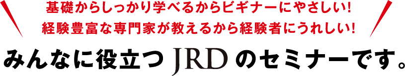 基礎からしっかり学べるからビギナーにやさしい！経験豊富な専門家が教えるから経験者にうれしい！みんなに役立つJRDのセミナーです。