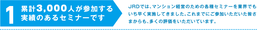 1.累計3,000人が参加する実績のあるセミナーです　JRDでは、マンション経営のための各種セミナーを業界でもいち早く実施してきました。これまでにご参加いただいた皆さまからも、多くの評価をいただいています。