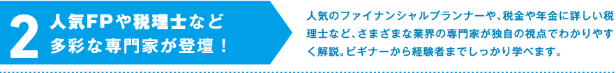 2.人気FPや税理士など多彩な専門家が登壇！　人気のファイナンシャルプランナーや、税金や年金に詳しい税理士など、さまざまな業界の専門家が独自の視点でわかりやすく解説。ビギナーから経験者までしっかり学べます。