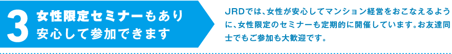 3.女性限定セミナーもあり安心して参加できます　JRDでは、女性が安心してマンション経営をおこなえるように、女性限定のセミナーも定期的に開催しています。お友達同士でもご参加も大歓迎です。