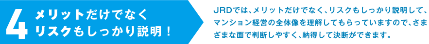 4.メリットだけでなくリスクもしっかり説明！JRDでは、メリットだけでなく、リスクもしっかり説明して、マンション経営の全体像を理解してもらっていますので、さまざまな面で判断しやすく、納得して決断ができます。