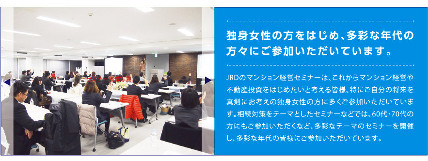 独身女性の方をはじめ、多彩な年代の方々にご参加いただいています。JRDのマンション経営セミナーは、これからマンション経営や不動産投資をはじめたいと考える皆様、特にご自分の将来を真剣にお考えの独身女性の方に多くご参加いただいています。相続対策をテーマとしたセミナーなどでは、60代・70代の方にもご参加いただくなど、多彩なテーマのセミナーを開催し、多彩な年代の皆様にご参加いただいています。