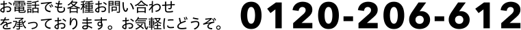 お電話でも各種お問い合わせを承っております。お気軽にどうぞ「0120-206-612」