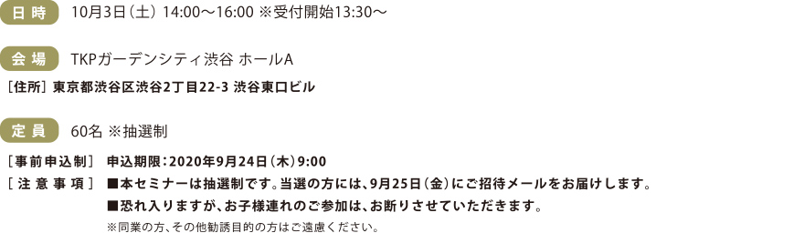 日時：10月3日土曜日 14:00～16:00※受付開始13:30〜　会場：TKPガーデンシティ渋谷 ホールA　定員：60名※抽選制　［事前申込制］申込期限：2020年9月24日（木）9:00抽選結果は9月25日（金）